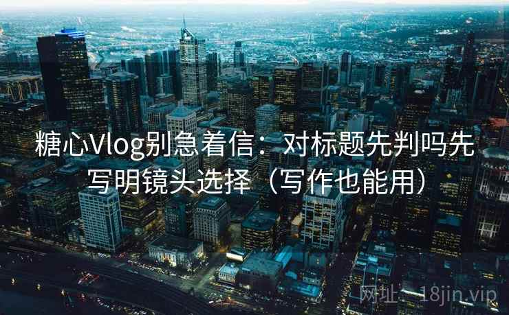 糖心Vlog别急着信：对标题先判吗先写明镜头选择（写作也能用）