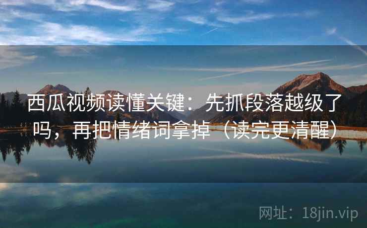西瓜视频读懂关键：先抓段落越级了吗，再把情绪词拿掉（读完更清醒）