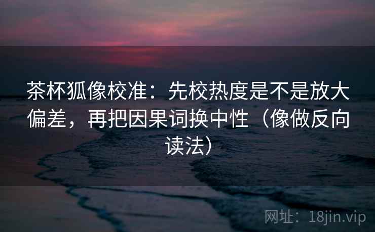 茶杯狐像校准：先校热度是不是放大偏差，再把因果词换中性（像做反向读法）