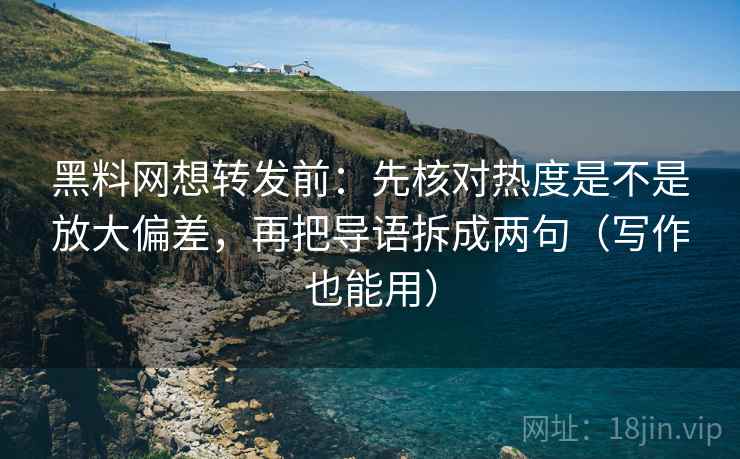 黑料网想转发前：先核对热度是不是放大偏差，再把导语拆成两句（写作也能用）