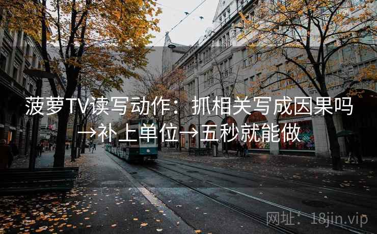 菠萝TV读写动作：抓相关写成因果吗→补上单位→五秒就能做