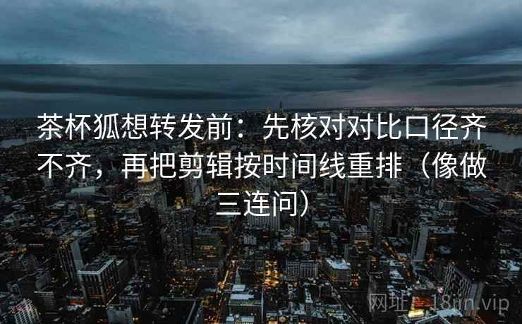 茶杯狐想转发前：先核对对比口径齐不齐，再把剪辑按时间线重排（像做三连问）