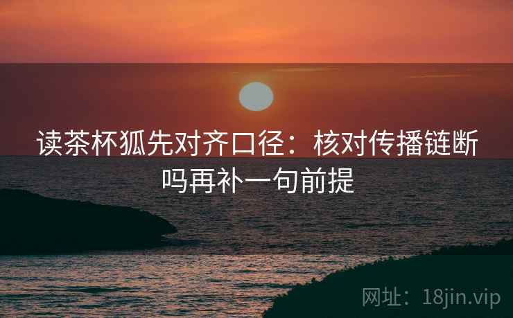 读茶杯狐先对齐口径：核对传播链断吗再补一句前提