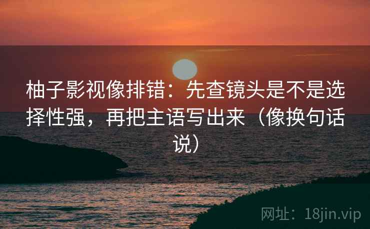 柚子影视像排错：先查镜头是不是选择性强，再把主语写出来（像换句话说）