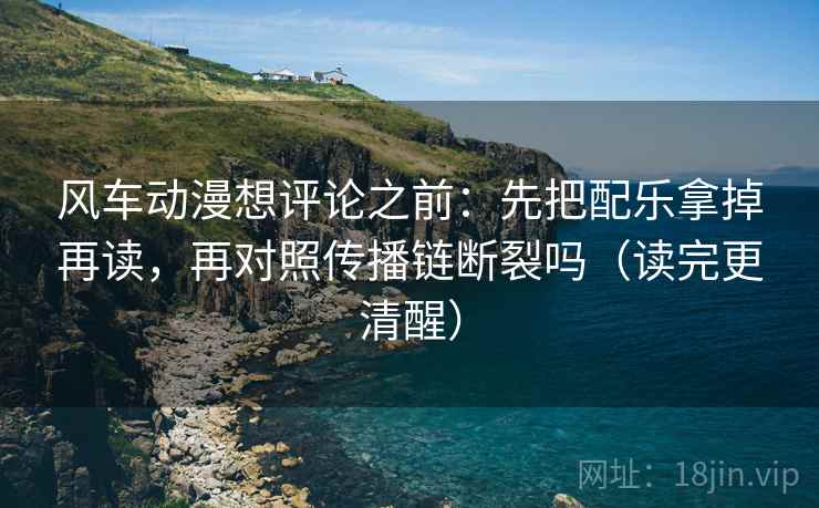 风车动漫想评论之前：先把配乐拿掉再读，再对照传播链断裂吗（读完更清醒）