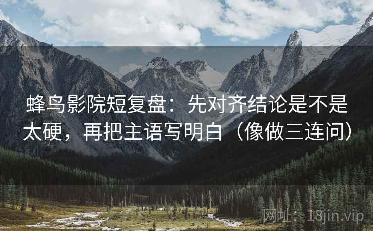 蜂鸟影院短复盘：先对齐结论是不是太硬，再把主语写明白（像做三连问）