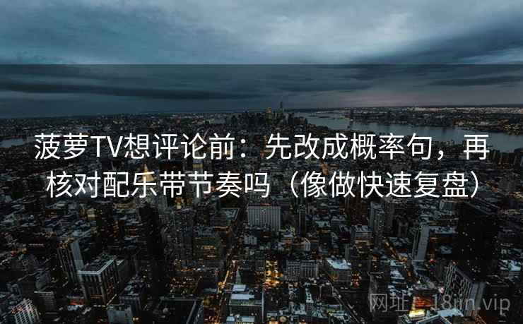 菠萝TV想评论前：先改成概率句，再核对配乐带节奏吗（像做快速复盘）
