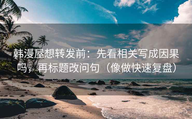 韩漫屋想转发前：先看相关写成因果吗，再标题改问句（像做快速复盘）