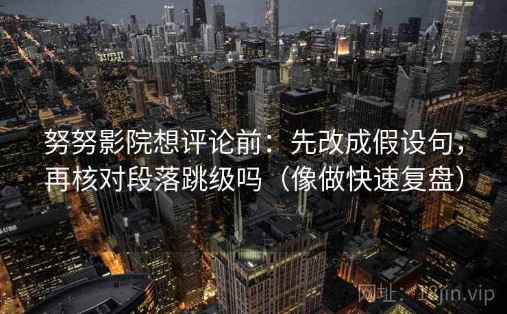 努努影院想评论前：先改成假设句，再核对段落跳级吗（像做快速复盘）