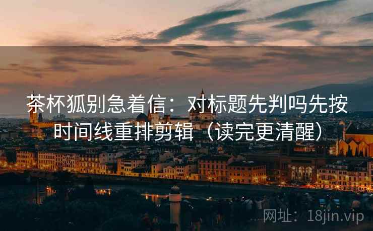 茶杯狐别急着信：对标题先判吗先按时间线重排剪辑（读完更清醒）