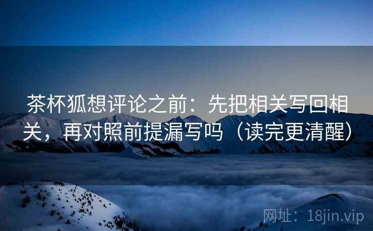 茶杯狐想评论之前：先把相关写回相关，再对照前提漏写吗（读完更清醒）