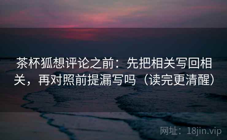 茶杯狐想评论之前：先把相关写回相关，再对照前提漏写吗（读完更清醒）