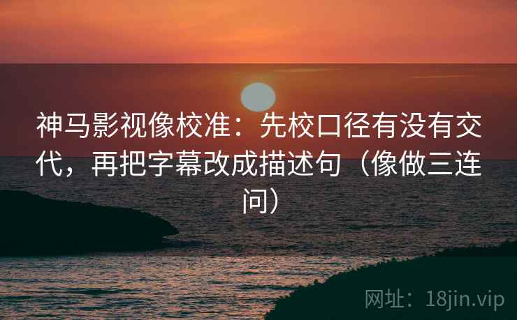 神马影视像校准：先校口径有没有交代，再把字幕改成描述句（像做三连问）