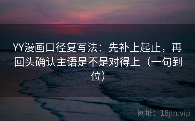 YY漫画口径复写法：先补上起止，再回头确认主语是不是对得上（一句到位）