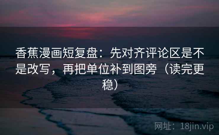 香蕉漫画短复盘：先对齐评论区是不是改写，再把单位补到图旁（读完更稳）