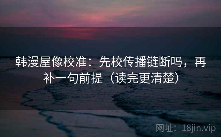 韩漫屋像校准：先校传播链断吗，再补一句前提（读完更清楚）
