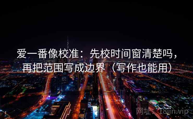 爱一番像校准：先校时间窗清楚吗，再把范围写成边界（写作也能用）