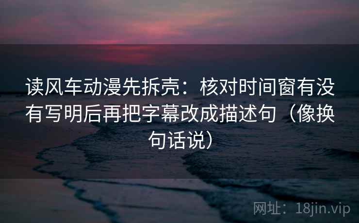 读风车动漫先拆壳：核对时间窗有没有写明后再把字幕改成描述句（像换句话说）