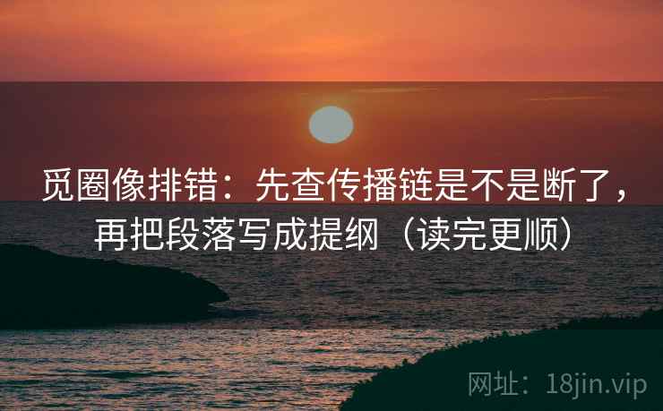 觅圈像排错：先查传播链是不是断了，再把段落写成提纲（读完更顺）