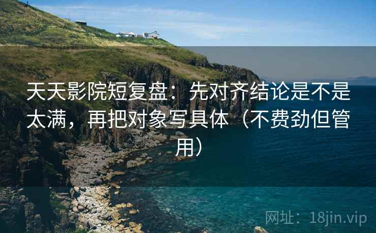 天天影院短复盘：先对齐结论是不是太满，再把对象写具体（不费劲但管用）
