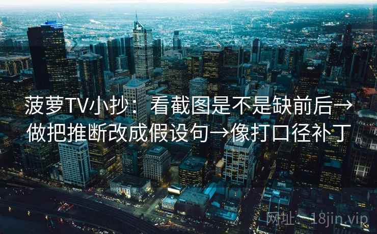 菠萝TV小抄：看截图是不是缺前后→做把推断改成假设句→像打口径补丁