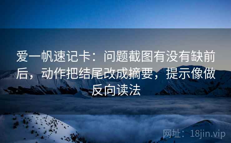 爱一帆速记卡：问题截图有没有缺前后，动作把结尾改成摘要，提示像做反向读法